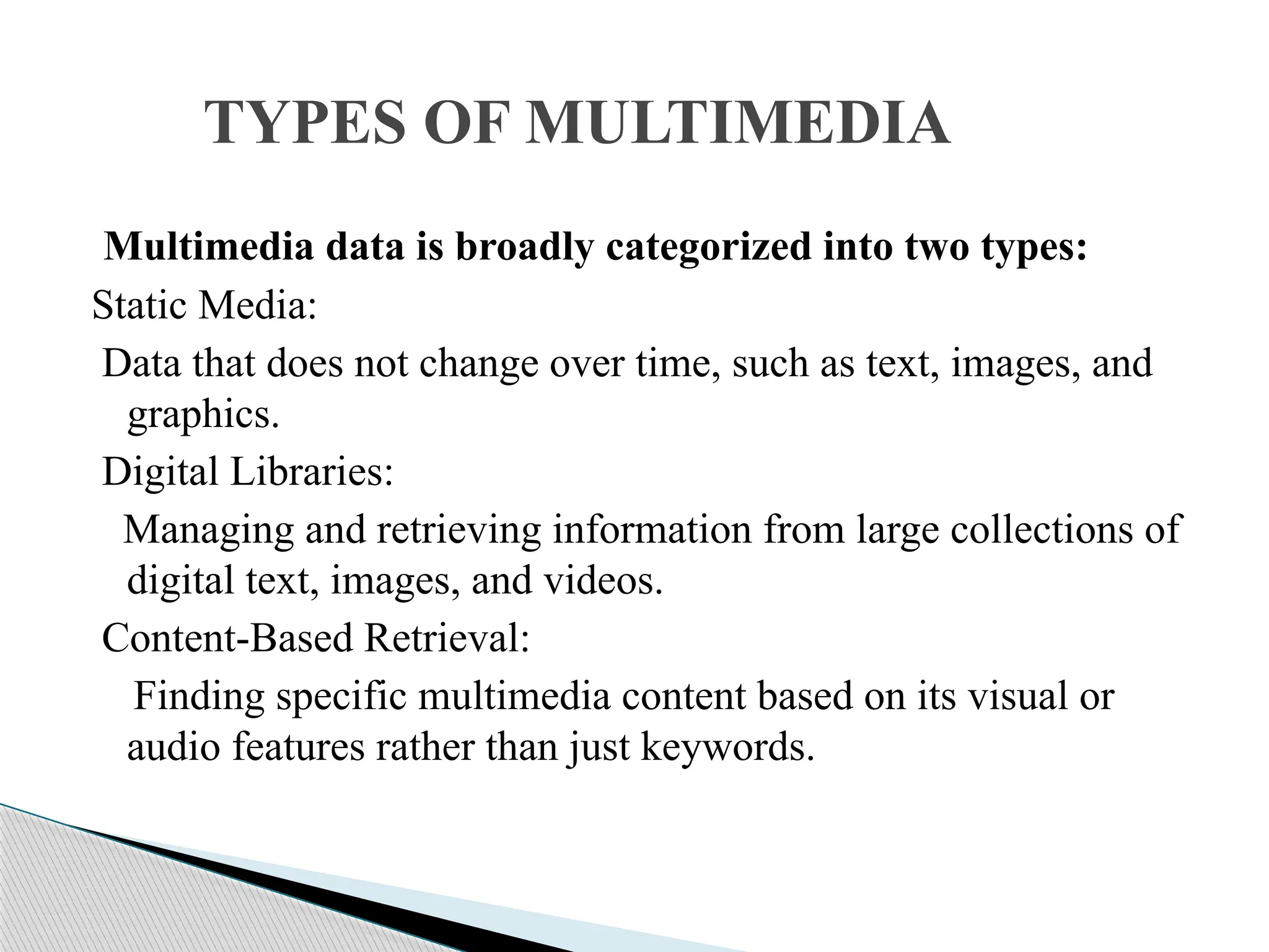 Multimedia data is broadly categorized into two types: Static Media: Data that does not change over time, such as text, images, and graphics. Digital Libraries: Managing and retrieving information from large collections of digital text, images, and videos. Content-Based Retrieval: Finding specific multimedia content based on its visual or audio features rather than just keywords. TYPES OF MULTIMEDIA 
