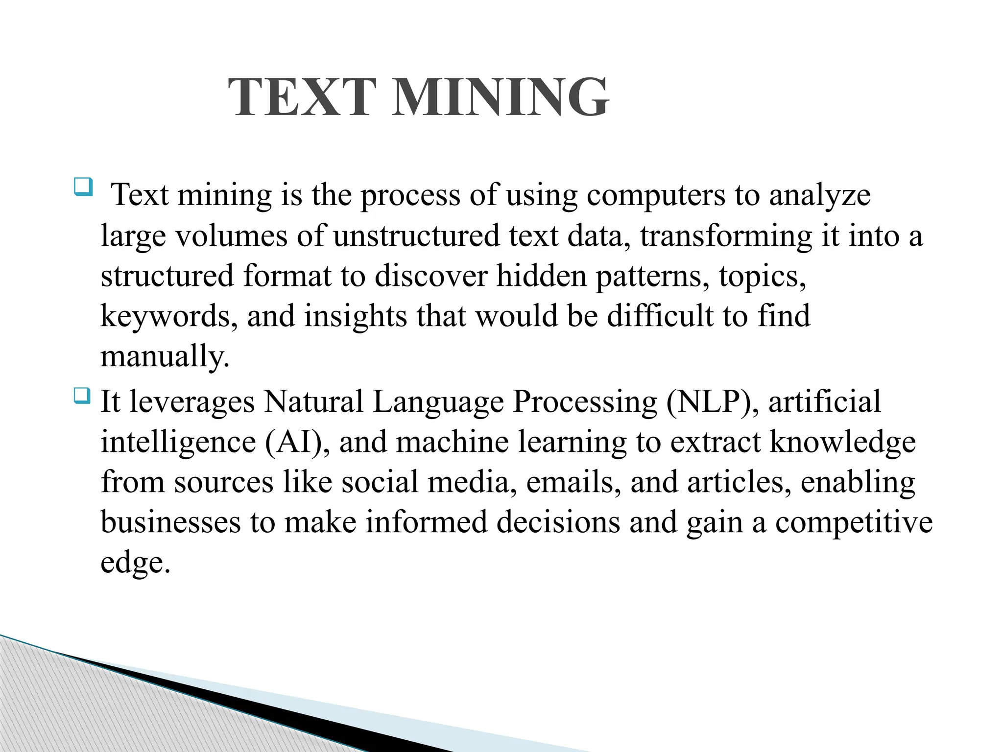 Text mining is the process of using computers to analyze large volumes of unstructured text data, transforming it into a structured format to discover hidden patterns, topics, keywords, and insights that would be difficult to find manually.  It leverages Natural Language Processing (NLP), artificial intelligence (AI), and machine learning to extract knowledge from sources like social media, emails, and articles, enabling businesses to make informed decisions and gain a competitive edge. TEXT MINING 