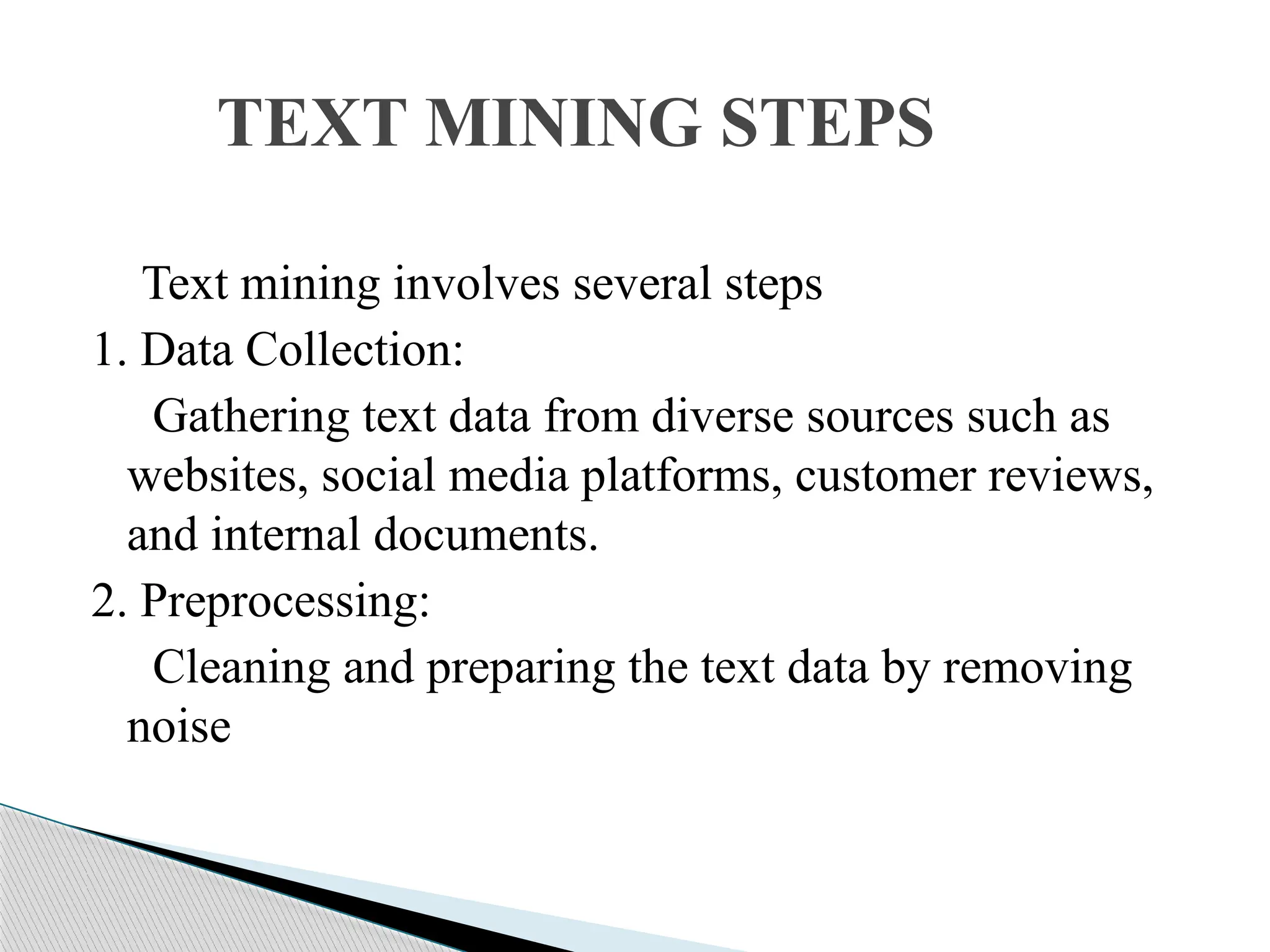 Text mining involves several steps 1. Data Collection: Gathering text data from diverse sources such as websites, social media platforms, customer reviews, and internal documents. 2. Preprocessing: Cleaning and preparing the text data by removing noise TEXT MINING STEPS 