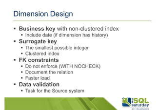 Dimension Design 
 Business key with non-clustered index 
 Include date (if dimension has history) 
 Surrogate key 
 The smallest possible integer 
 Clustered index 
 FK constraints 
 Do not enforce (WITH NOCHECK) 
 Document the relation 
 Faster load 
 Data validation 
 Task for the Source system 
 