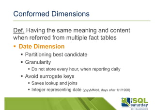 Conformed Dimensions 
Def. Having the same meaning and content 
when referred from multiple fact tables 
 Date Dimension 
 Partitioning best candidate 
 Granularity 
 Do not store every hour, when reporting daily 
 Avoid surrogate keys 
 Saves lookup and joins 
 Integer representing date (yyyyMMdd, days after 1/1/1900) 
 