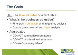 The Grain 
Def: The level of detail of a fact table 
 What is the business objective? 
 Fine grain - behaviour and frequency analysis 
 Coarse grain - overall and trend analysis 
 Aggregates 
 DO NOT summarize prematurely 
 DO NOT mix detail and summary 
 DO use “summary tables” 
 