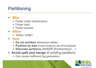 Partitioning 
 Why 
 Faster index maintenance 
 Faster load 
 Faster queries 
 When 
 Tables 10GB+ 
 How 
 Do not partition dimension tables 
 Partition by date (most analysis are time-based) 
 Eliminate partitions (WHERE [PartitionKey]=…) 
 Avoid split and merge of existing partitions 
 Can cause inefficient log generation 
 