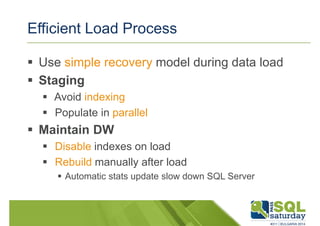 Efficient Load Process 
 Use simple recovery model during data load 
 Staging 
 Avoid indexing 
 Populate in parallel 
 Maintain DW 
 Disable indexes on load 
 Rebuild manually after load 
 Automatic stats update slow down SQL Server 
 
