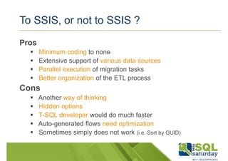 To SSIS, or not to SSIS ? 
Pros 
 Minimum coding to none 
 Extensive support of various data sources 
 Parallel execution of migration tasks 
 Better organization of the ETL process 
Cons 
 Another way of thinking 
 Hidden options 
 T-SQL developer would do much faster 
 Auto-generated flows need optimization 
 Sometimes simply does not work (i.e. Sort by GUID) 
 
