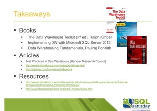 Takeaways 
 Books 
 The Data Warehouse Toolkit (3rd ed), Ralph Kimball 
 Implementing DW with Microsoft SQL Server 2012 
 Data Warehousing Fundamentals, Paulraj Ponniah 
 Articles 
 Best Practices in Data Warehouse (Hanover Research Council) 
 http://www.kimballgroup.com/category/design-tips/ 
 http://sqlmag.com/business-intelligence 
 Resources 
 http://www.kimballgroup.com/data-warehouse-business-intelligence-resources/kimball-techniques/ 
dimensional-modeling-techniques/ 
 http://www.databaseanswers.org/data_models/index.htm 
 