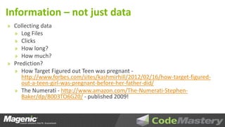 Information – not just data
» Collecting data
  » Log Files
  » Clicks
  » How long?
  » How much?
» Prediction?
  » How Target Figured out Teen was pregnant -
    http://www.forbes.com/sites/kashmirhill/2012/02/16/how-target-figured-
    out-a-teen-girl-was-pregnant-before-her-father-did/
  » The Numerati - http://www.amazon.com/The-Numerati-Stephen-
    Baker/dp/B003TO6G20/ - published 2009!
 