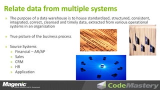 Relate data from multiple systems
» The purpose of a data warehouse is to house standardized, structured, consistent,
  integrated, correct, cleansed and timely data, extracted from various operational
  systems in an organization

» True picture of the business process

» Source Systems
  » Financial – AR/AP
  » Sales
  » CRM
  » HR
  » Application
 