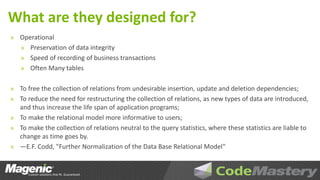 What are they designed for?
» Operational
   » Preservation of data integrity
   » Speed of recording of business transactions
   » Often Many tables


» To free the collection of relations from undesirable insertion, update and deletion dependencies;
» To reduce the need for restructuring the collection of relations, as new types of data are introduced,
  and thus increase the life span of application programs;
» To make the relational model more informative to users;
» To make the collection of relations neutral to the query statistics, where these statistics are liable to
  change as time goes by.
» —E.F. Codd, "Further Normalization of the Data Base Relational Model"
 