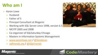 Who am I
» Aaron Lowe
  » Husband
  » Father of 5
  » Principal Consultant at Magenic
  » Working with SQL Server since 1998, version 6.5
  » MCITP 2005 and 2008
  » Co-organizer of SQLSaturday Chicago
  » Masters in Information Systems Management
  » www.aaronlowe.net / @Vendoran
  » sqlfriends.org / @SQLFriends
 