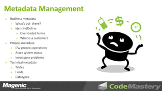 Metadata Management
» Business metadata
  » What’s out there?
  » Identify/Define
      » Overloaded terms
      » What is a customer?
» Process metadata
  » DW process operations
  » Asses system status
  » Investigate problems
» Technical metadata
  » Tables
  » Fields
  » Datatypes
 