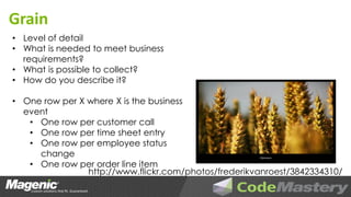 Grain
• Level of detail
• What is needed to meet business
  requirements?
• What is possible to collect?
• How do you describe it?

• One row per X where X is the business
  event
   • One row per customer call
   • One row per time sheet entry
   • One row per employee status
     change
   • One row per order line item
                http://www.flickr.com/photos/frederikvanroest/3842334310/
 