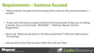 Requirements – business focused
» “Must embrace the goal of enhancing business value as the primary purpose.” –
  Kimball


» “If your job is BI and you speak mostly to technical people all day, you are doing
  it wrong. Focus on first word - BUSINESS.” – Whitney Weaver (former
  Magenicon)

» Never ask “What do you want in the data warehouse?” Only one right answer -
  “Everything.”

» Ask questions that help you learn what the end user does
 
