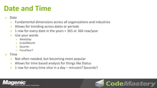 Date and Time
» Date
  » Fundamental dimensions across all organizations and industries
  » Allows for trending across dates or periods
  » 1 row for every date in the years = 365 or 366 row/year
  » Use your words
      »   WeekDay
      »   EndofMonth
      »   Quarter
      »   FiscalYear?
» Time
  » Not often needed, but becoming more popular
  » Allows for time based analysis for things like Status
  » 1 row for every time slice in a day – minutes? Seconds?
 
