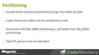 Partitioning
» Usually lends naturally to partitioning large Fact tables by Date


» Larger Dimension tables can be partitioned as well


» Sometimes Old (SQL 2000) Partitioning is still better than SQL 2005+
  partitioning

» Take ETL process into consideration
 
