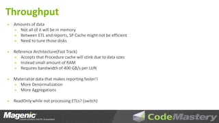 Throughput
»   Amounts of data
    » Not all of it will be in memory
    » Between ETL and reports, SP Cache might not be efficient
    » Need to tune those disks

»   Reference Architecture(Fast Track)
    » Accepts that Procedure cache will stink due to data sizes
    » Instead small amount of RAM
    » Requires bandwidth of 400 GB/s per LUN

»   Materialize data that makes reporting faster!!
    » More Denormalization
    » More Aggregations

»   ReadOnly while not processing ETLs? (switch)
 