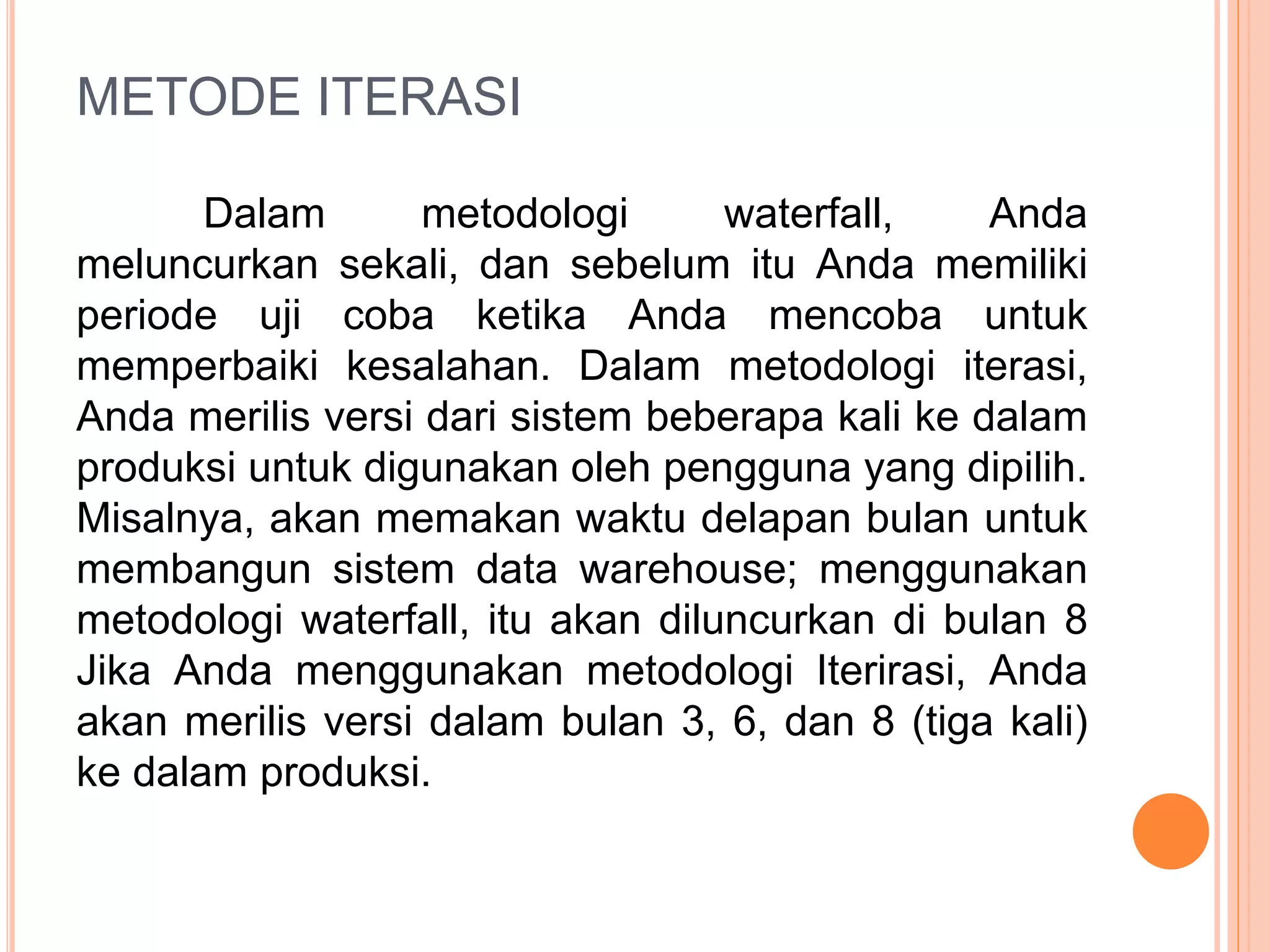 METODE ITERASI 
Dalam metodologi waterfall, Anda 
meluncurkan sekali, dan sebelum itu Anda memiliki 
periode uji coba ketika Anda mencoba untuk 
memperbaiki kesalahan. Dalam metodologi iterasi, 
Anda merilis versi dari sistem beberapa kali ke dalam 
produksi untuk digunakan oleh pengguna yang dipilih. 
Misalnya, akan memakan waktu delapan bulan untuk 
membangun sistem data warehouse; menggunakan 
metodologi waterfall, itu akan diluncurkan di bulan 8 
Jika Anda menggunakan metodologi Iterirasi, Anda 
akan merilis versi dalam bulan 3, 6, dan 8 (tiga kali) 
ke dalam produksi. 
 