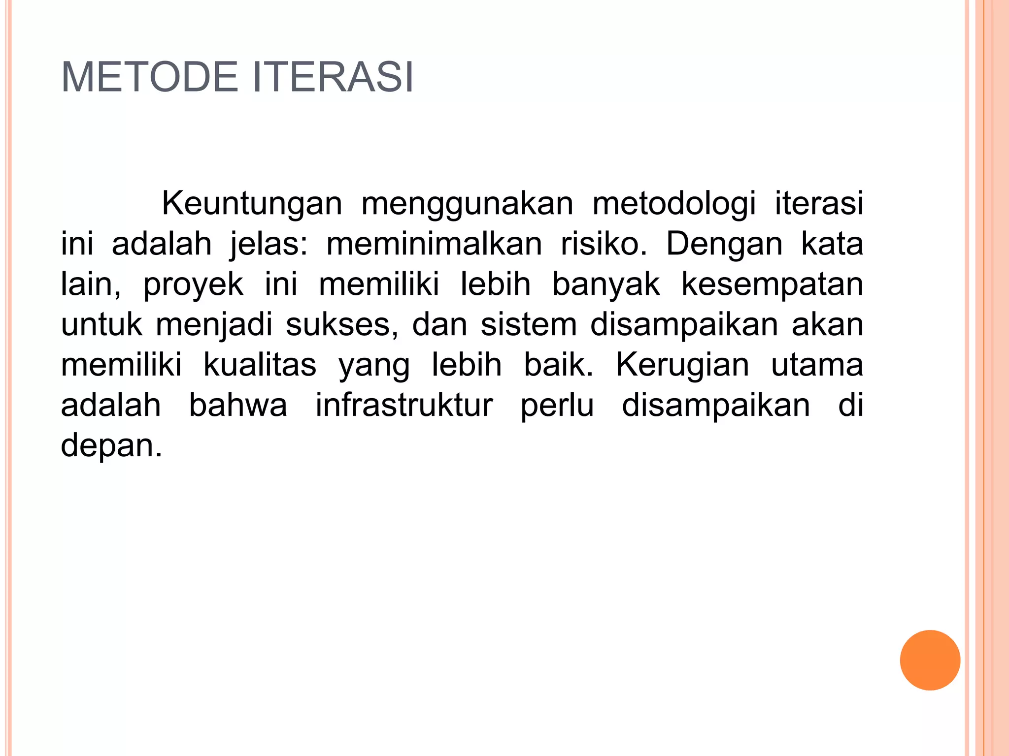 METODE ITERASI 
Keuntungan menggunakan metodologi iterasi 
ini adalah jelas: meminimalkan risiko. Dengan kata 
lain, proyek ini memiliki lebih banyak kesempatan 
untuk menjadi sukses, dan sistem disampaikan akan 
memiliki kualitas yang lebih baik. Kerugian utama 
adalah bahwa infrastruktur perlu disampaikan di 
depan. 
 