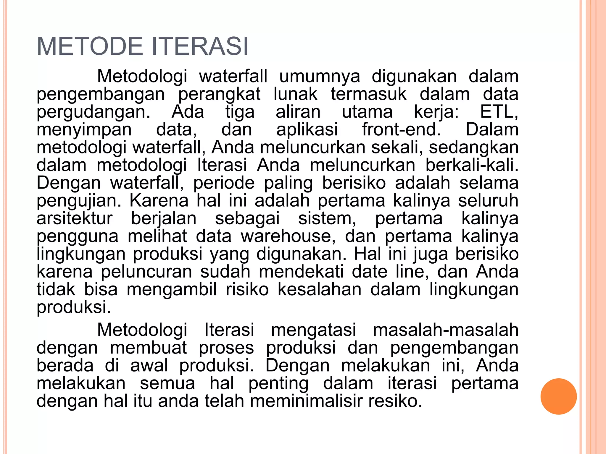 METODE ITERASI 
Metodologi waterfall umumnya digunakan dalam 
pengembangan perangkat lunak termasuk dalam data 
pergudangan. Ada tiga aliran utama kerja: ETL, 
menyimpan data, dan aplikasi front-end. Dalam 
metodologi waterfall, Anda meluncurkan sekali, sedangkan 
dalam metodologi Iterasi Anda meluncurkan berkali-kali. 
Dengan waterfall, periode paling berisiko adalah selama 
pengujian. Karena hal ini adalah pertama kalinya seluruh 
arsitektur berjalan sebagai sistem, pertama kalinya 
pengguna melihat data warehouse, dan pertama kalinya 
lingkungan produksi yang digunakan. Hal ini juga berisiko 
karena peluncuran sudah mendekati date line, dan Anda 
tidak bisa mengambil risiko kesalahan dalam lingkungan 
produksi. 
Metodologi Iterasi mengatasi masalah-masalah 
dengan membuat proses produksi dan pengembangan 
berada di awal produksi. Dengan melakukan ini, Anda 
melakukan semua hal penting dalam iterasi pertama 
dengan hal itu anda telah meminimalisir resiko. 
