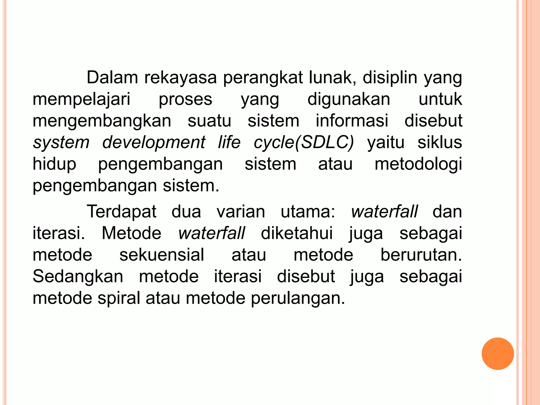Dalam rekayasa perangkat lunak, disiplin yang 
mempelajari proses yang digunakan untuk 
mengembangkan suatu sistem informasi disebut 
system development life cycle(SDLC) yaitu siklus 
hidup pengembangan sistem atau metodologi 
pengembangan sistem. 
Terdapat dua varian utama: waterfall dan 
iterasi. Metode waterfall diketahui juga sebagai 
metode sekuensial atau metode berurutan. 
Sedangkan metode iterasi disebut juga sebagai 
metode spiral atau metode perulangan. 
 