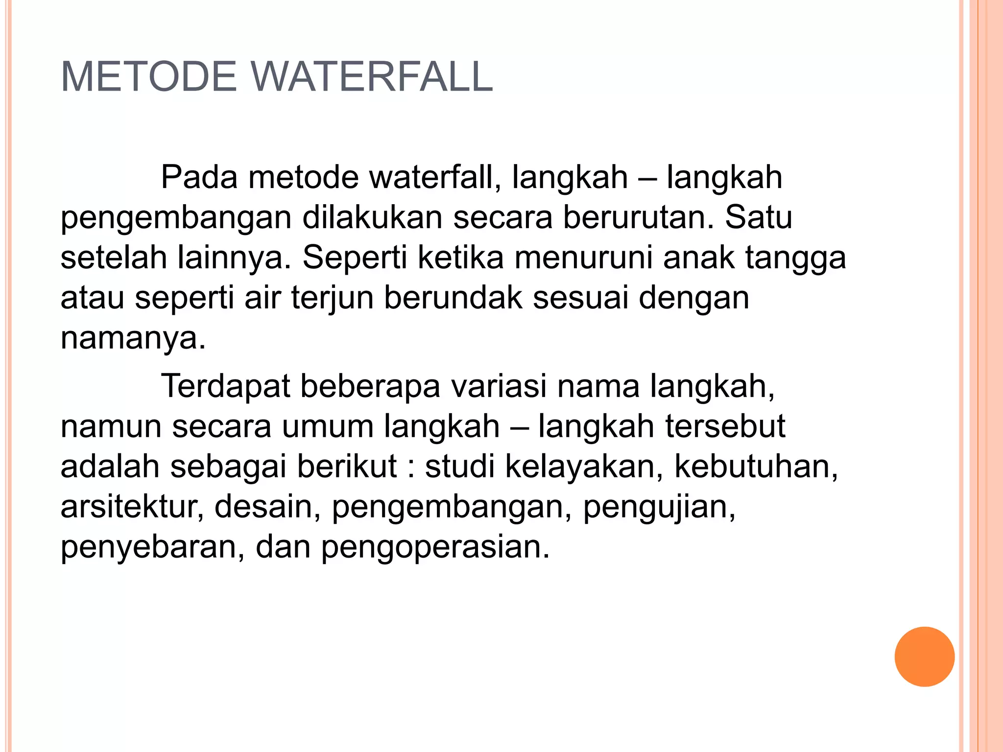 METODE WATERFALL 
Pada metode waterfall, langkah – langkah 
pengembangan dilakukan secara berurutan. Satu 
setelah lainnya. Seperti ketika menuruni anak tangga 
atau seperti air terjun berundak sesuai dengan 
namanya. 
Terdapat beberapa variasi nama langkah, 
namun secara umum langkah – langkah tersebut 
adalah sebagai berikut : studi kelayakan, kebutuhan, 
arsitektur, desain, pengembangan, pengujian, 
penyebaran, dan pengoperasian. 
 