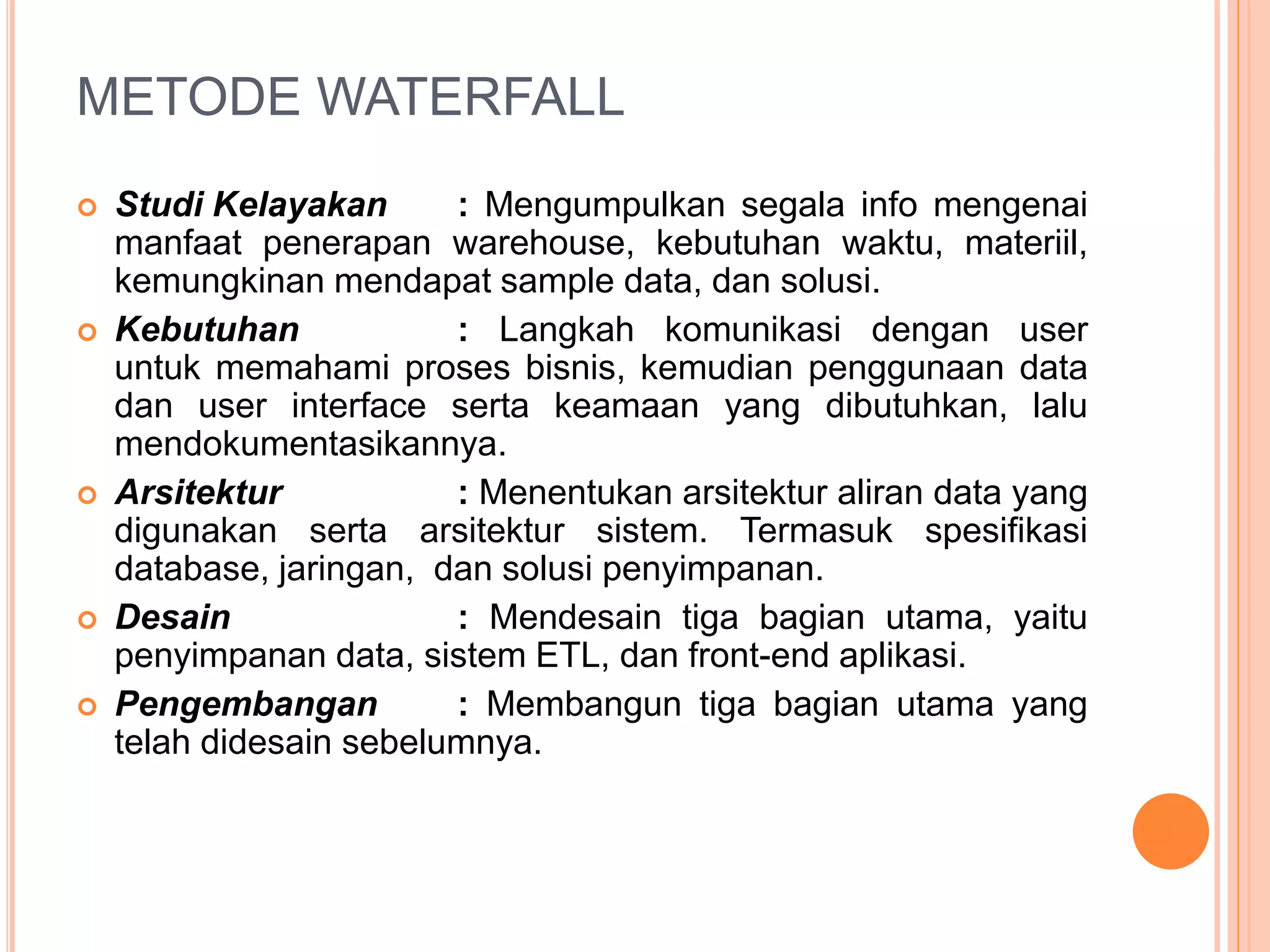 METODE WATERFALL 
 Studi Kelayakan : Mengumpulkan segala info mengenai 
manfaat penerapan warehouse, kebutuhan waktu, materiil, 
kemungkinan mendapat sample data, dan solusi. 
 Kebutuhan : Langkah komunikasi dengan user 
untuk memahami proses bisnis, kemudian penggunaan data 
dan user interface serta keamaan yang dibutuhkan, lalu 
mendokumentasikannya. 
 Arsitektur : Menentukan arsitektur aliran data yang 
digunakan serta arsitektur sistem. Termasuk spesifikasi 
database, jaringan, dan solusi penyimpanan. 
 Desain : Mendesain tiga bagian utama, yaitu 
penyimpanan data, sistem ETL, dan front-end aplikasi. 
 Pengembangan : Membangun tiga bagian utama yang 
telah didesain sebelumnya. 
 