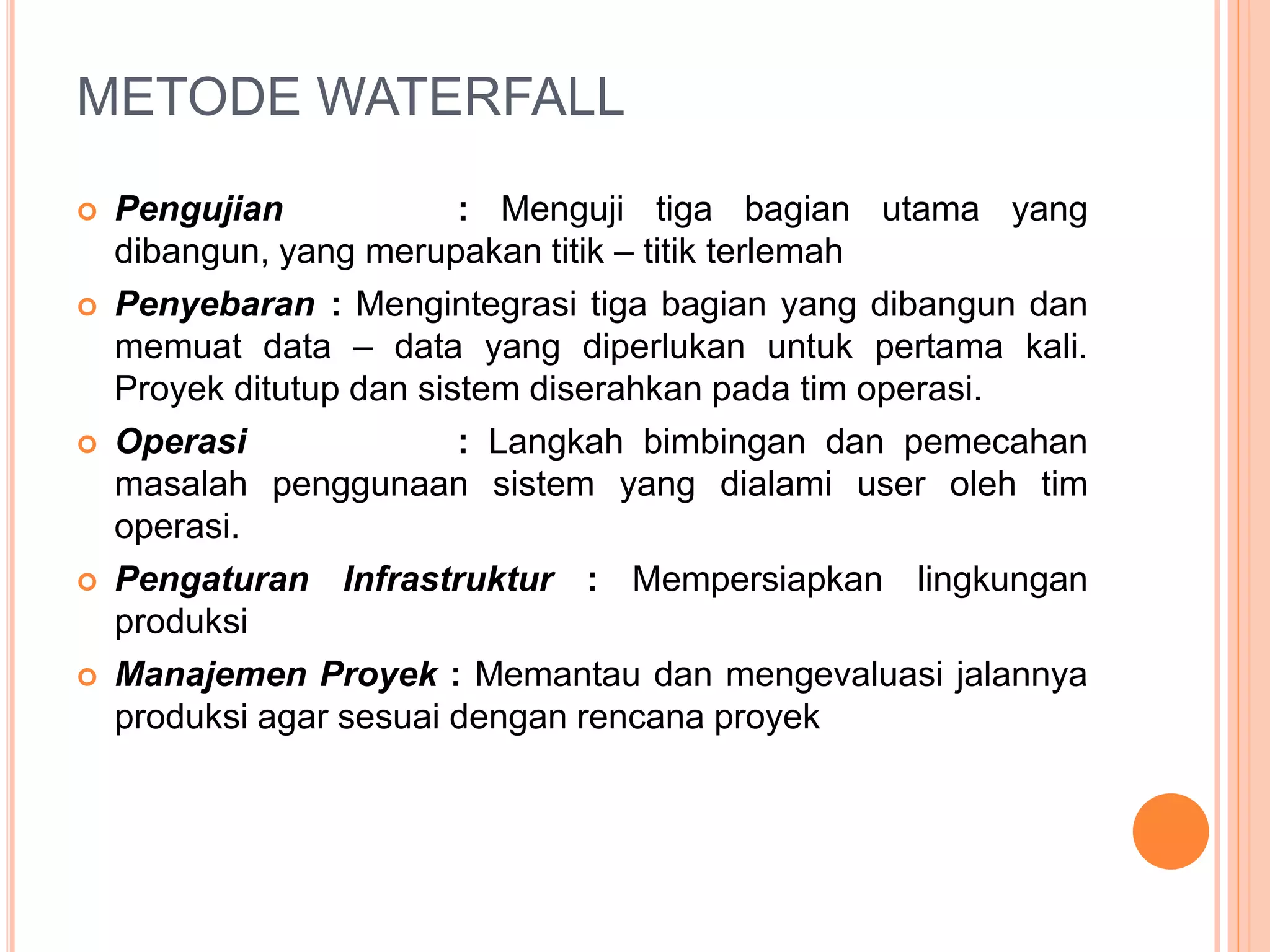 METODE WATERFALL 
 Pengujian : Menguji tiga bagian utama yang 
dibangun, yang merupakan titik – titik terlemah 
 Penyebaran : Mengintegrasi tiga bagian yang dibangun dan 
memuat data – data yang diperlukan untuk pertama kali. 
Proyek ditutup dan sistem diserahkan pada tim operasi. 
 Operasi : Langkah bimbingan dan pemecahan 
masalah penggunaan sistem yang dialami user oleh tim 
operasi. 
 Pengaturan Infrastruktur : Mempersiapkan lingkungan 
produksi 
 Manajemen Proyek : Memantau dan mengevaluasi jalannya 
produksi agar sesuai dengan rencana proyek 
 