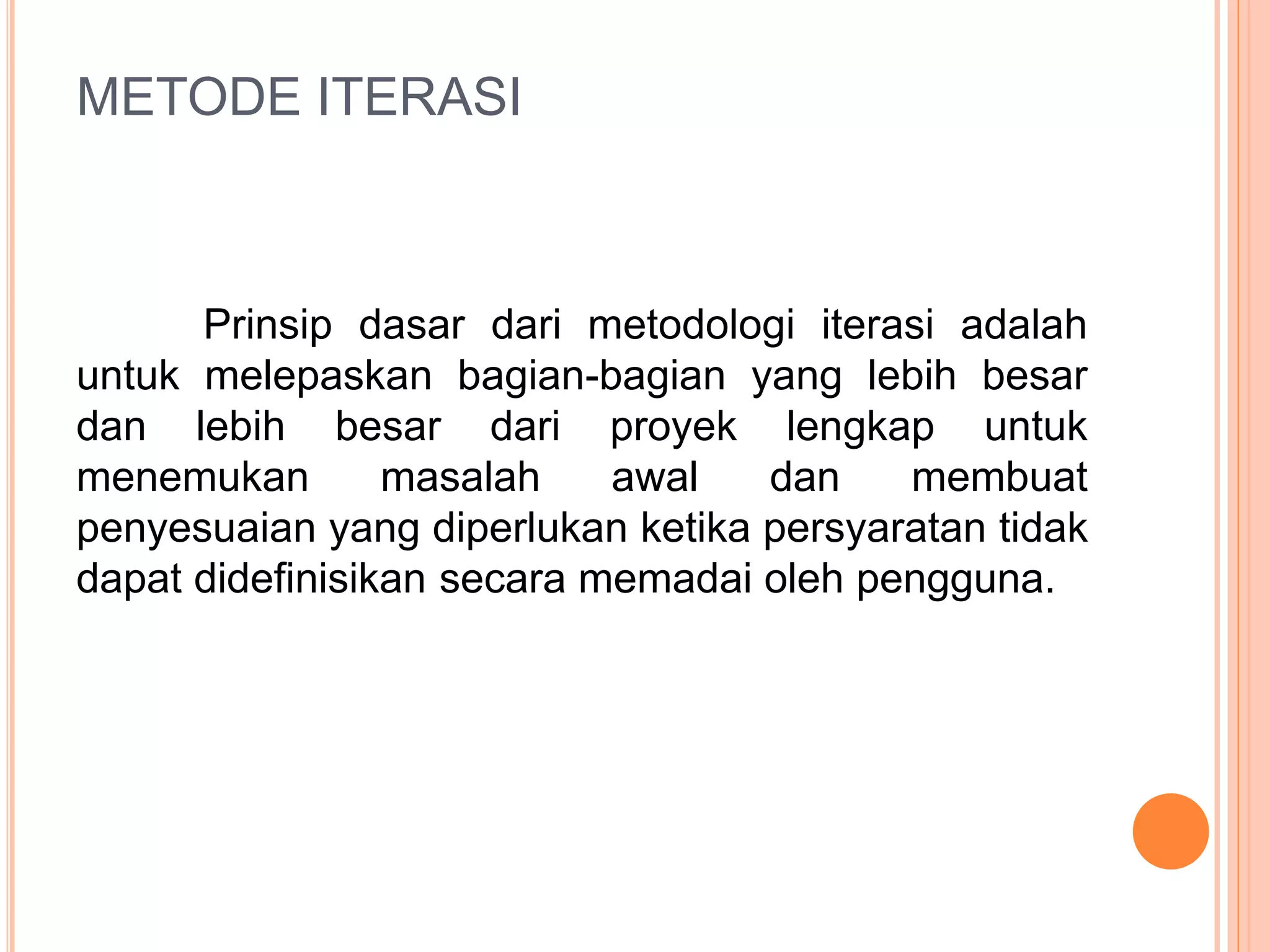 METODE ITERASI 
Prinsip dasar dari metodologi iterasi adalah 
untuk melepaskan bagian-bagian yang lebih besar 
dan lebih besar dari proyek lengkap untuk 
menemukan masalah awal dan membuat 
penyesuaian yang diperlukan ketika persyaratan tidak 
dapat didefinisikan secara memadai oleh pengguna. 
 