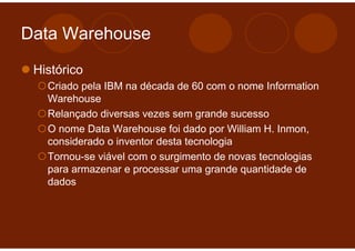 Data Warehouse

 Histórico
   Criado pela IBM na década de 60 com o nome Information
   Warehouse
   Relançado diversas vezes sem grande sucesso
   O nome Data Warehouse foi dado por William H. Inmon,
   considerado o inventor desta tecnologia
   Tornou-se viável com o surgimento de novas tecnologias
   para armazenar e processar uma grande quantidade de
   dados
 