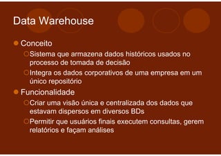 Data Warehouse

 Conceito
   Sistema que armazena dados históricos usados no
   processo de tomada de decisão
   Integra os dados corporativos de uma empresa em um
   único repositório
 Funcionalidade
   Criar uma visão única e centralizada dos dados que
   estavam dispersos em diversos BDs
   Permitir que usuários finais executem consultas, gerem
   relatórios e façam análises
 