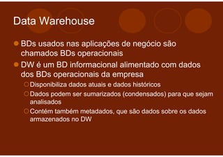 Data Warehouse

 BDs usados nas aplicações de negócio são
 chamados BDs operacionais
 DW é um BD informacional alimentado com dados
 dos BDs operacionais da empresa
   Disponibiliza dados atuais e dados históricos
   Dados podem ser sumarizados (condensados) para que sejam
   analisados
   Contém também metadados, que são dados sobre os dados
   armazenados no DW
 