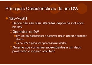Principais Características de um DW

 Não-Volátil
   Dados não são mais alterados depois de incluídos
   no DW
   Operações no DW
     Em um BD operacional é possível incluir, alterar e eliminar
     dados
     Já no DW é possível apenas incluir dados
   Garante que consultas subseqüentes a um dado
   produzirão o mesmo resultado
 