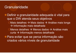 Granularidade

 Definir a granularidade adequada é vital para
 que o DW atenda seus objetivos
   Mais detalhes    Mais dados    Análise mais longa
      Informação mais detalhada
   Menos detalhes     Menos dados    Análise mais
   curta    Informação menos detalhada
 Para evitar que se perca informação são
 criados vários níveis de granularidade
 