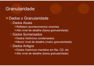 Granularidade

 Dados x Granularidade
   Dados Atuais
     Refletem acontecimentos recentes
     Alto nível de detalhe (baixa granularidade)
   Dados Sumarizados
     Dados históricos condensados
     Menor nível de detalhe (maior granularidade)
   Dados Antigos
     Dados históricos mantidos em fita, CD, etc
     Alto nível de detalhe (baixa granularidade)
 