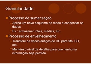 Granularidade

 Processo de sumarização
   Aplica um novo esquema de modo a condensar os
   dados
   Ex.: armazenar totais, médias, etc.
 Processo de envelhecimento
   Transfere os dados antigos do HD para fita, CD,
   etc.
   Mantém o nível de detalhe para que nenhuma
   informação seja perdida
 