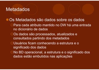 Metadados

 Os Metadados são dados sobre os dados
  Para cada atributo mantido no DW há uma entrada
  no dicionário de dados
  Os dados são processados, atualizados e
  consultados partindo dos metadados
  Usuários ficam conhecendo a estrutura e o
  significado dos dados
  No BD operacional, a estrutura e o significado dos
  dados estão embutidos nas aplicações
 