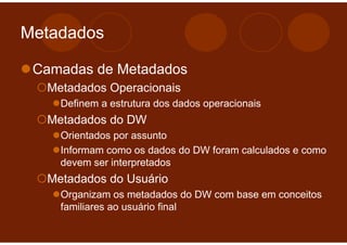 Metadados

 Camadas de Metadados
  Metadados Operacionais
    Definem a estrutura dos dados operacionais
  Metadados do DW
    Orientados por assunto
    Informam como os dados do DW foram calculados e como
    devem ser interpretados
  Metadados do Usuário
    Organizam os metadados do DW com base em conceitos
    familiares ao usuário final
 