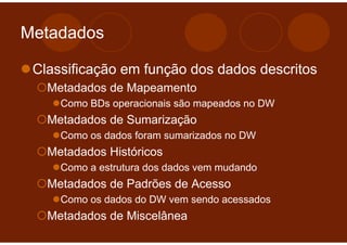 Metadados

 Classificação em função dos dados descritos
   Metadados de Mapeamento
     Como BDs operacionais são mapeados no DW
   Metadados de Sumarização
     Como os dados foram sumarizados no DW
   Metadados Históricos
     Como a estrutura dos dados vem mudando
   Metadados de Padrões de Acesso
     Como os dados do DW vem sendo acessados
   Metadados de Miscelânea
 