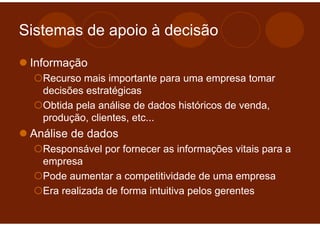 Sistemas de apoio à decisão

 Informação
   Recurso mais importante para uma empresa tomar
   decisões estratégicas
   Obtida pela análise de dados históricos de venda,
   produção, clientes, etc...
 Análise de dados
   Responsável por fornecer as informações vitais para a
   empresa
   Pode aumentar a competitividade de uma empresa
   Era realizada de forma intuitiva pelos gerentes
 
