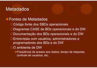 Metadados

 Fontes de Metadados
  Código fonte dos SBDs operacionais
  Diagramas CASE de BDs operacionais e do DW
  Documentação dos BDs operacionais e do DW
  Entrevistas com usuários, administradores e
  programadores dos BDs e do DW
  O ambiente de DW
    Freqüência de acesso aos dados, tempo de resposta,
    controle de usuários, etc.
 