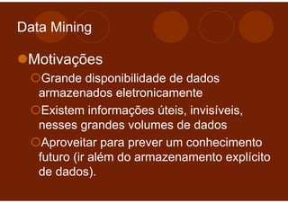 Data Mining

 Motivações
    Grande disponibilidade de dados
   armazenados eletronicamente
    Existem informações úteis, invisíveis,
   nesses grandes volumes de dados
    Aproveitar para prever um conhecimento
   futuro (ir além do armazenamento explícito
   de dados).
 