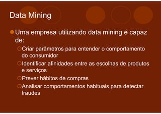 Data Mining

 Uma empresa utilizando data mining é capaz
 de:
   Criar parâmetros para entender o comportamento
   do consumidor
   Identificar afinidades entre as escolhas de produtos
   e serviços
   Prever hábitos de compras
   Analisar comportamentos habituais para detectar
   fraudes
 