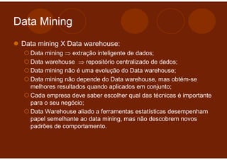 Data Mining
 Data mining X Data warehouse:
   Data mining ⇒ extração inteligente de dados;
   Data warehouse ⇒ repositório centralizado de dados;
   Data mining não é uma evolução do Data warehouse;
   Data mining não depende do Data warehouse, mas obtém-se
   melhores resultados quando aplicados em conjunto;
   Cada empresa deve saber escolher qual das técnicas é importante
   para o seu negócio;
   Data Warehouse aliado a ferramentas estatísticas desempenham
   papel semelhante ao data mining, mas não descobrem novos
   padrões de comportamento.
 