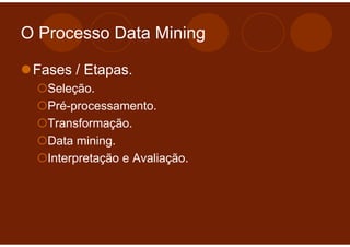 O Processo Data Mining

 Fases / Etapas.
   Seleção.
   Pré-processamento.
   Transformação.
   Data mining.
   Interpretação e Avaliação.
 