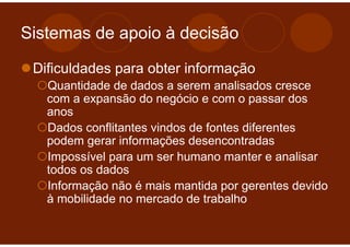 Sistemas de apoio à decisão

 Dificuldades para obter informação
   Quantidade de dados a serem analisados cresce
   com a expansão do negócio e com o passar dos
   anos
   Dados conflitantes vindos de fontes diferentes
   podem gerar informações desencontradas
   Impossível para um ser humano manter e analisar
   todos os dados
   Informação não é mais mantida por gerentes devido
   à mobilidade no mercado de trabalho
 