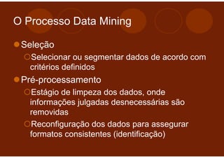 O Processo Data Mining

 Seleção
   Selecionar ou segmentar dados de acordo com
   critérios definidos
 Pré-processamento
    Estágio de limpeza dos dados, onde
   informações julgadas desnecessárias são
   removidas
    Reconfiguração dos dados para assegurar
   formatos consistentes (identificação)
 
