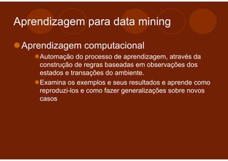 Aprendizagem para data mining

 Aprendizagem computacional
    Automação do processo de aprendizagem, através da
    construção de regras baseadas em observações dos
    estados e transações do ambiente.
    Examina os exemplos e seus resultados e aprende como
    reproduzi-los e como fazer generalizações sobre novos
    casos
 