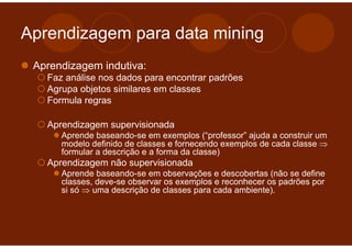 Aprendizagem para data mining
 Aprendizagem indutiva:
   Faz análise nos dados para encontrar padrões
   Agrupa objetos similares em classes
   Formula regras

   Aprendizagem supervisionada
      Aprende baseando-se em exemplos (“professor” ajuda a construir um
      modelo definido de classes e fornecendo exemplos de cada classe ⇒
      formular a descrição e a forma da classe)
   Aprendizagem não supervisionada
      Aprende baseando-se em observações e descobertas (não se define
      classes, deve-se observar os exemplos e reconhecer os padrões por
      si só ⇒ uma descrição de classes para cada ambiente).
 