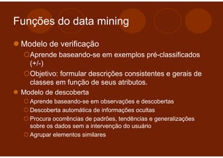 Funções do data mining

 Modelo de verificação
   Aprende baseando-se em exemplos pré-classificados
   (+/-)
   Objetivo: formular descrições consistentes e gerais de
   classes em função de seus atributos.
 Modelo de descoberta
   Aprende baseando-se em observações e descobertas
   Descoberta automática de informações ocultas
   Procura ocorrências de padrões, tendências e generalizações
   sobre os dados sem a intervenção do usuário
   Agrupar elementos similares
 
