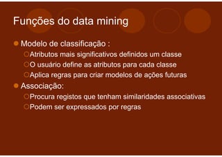 Funções do data mining

 Modelo de classificação :
   Atributos mais significativos definidos um classe
   O usuário define as atributos para cada classe
   Aplica regras para criar modelos de ações futuras
 Associação:
   Procura registos que tenham similaridades associativas
   Podem ser expressados por regras
 